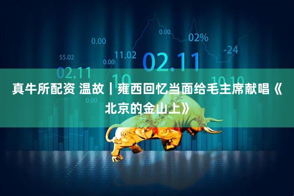 真牛所配资 温故｜雍西回忆当面给毛主席献唱《北京的金山上》