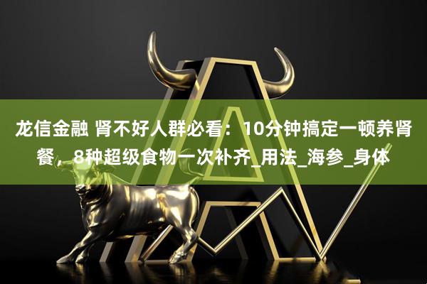 龙信金融 肾不好人群必看：10分钟搞定一顿养肾餐，8种超级食物一次补齐_用法_海参_身体