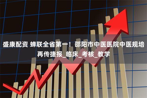 盛康配资 蝉联全省第一！邵阳市中医医院中医规培再传捷报_临床_考核_教学