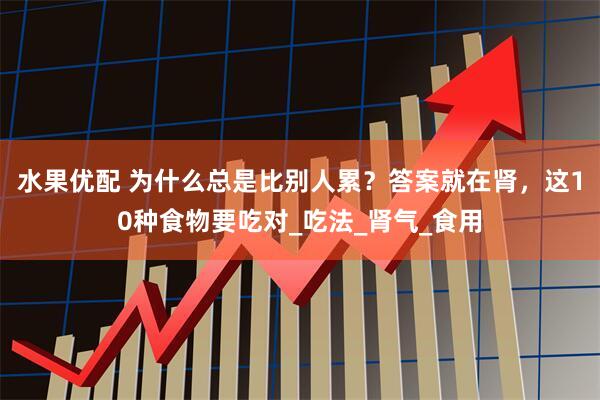 水果优配 为什么总是比别人累？答案就在肾，这10种食物要吃对_吃法_肾气_食用