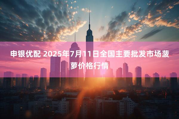 申银优配 2025年7月11日全国主要批发市场菠萝价格行情