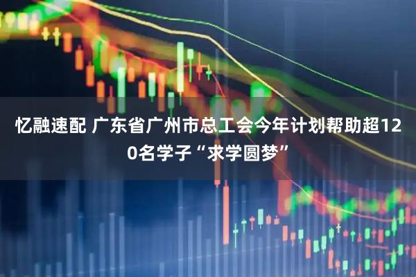 忆融速配 广东省广州市总工会今年计划帮助超120名学子“求学圆梦”