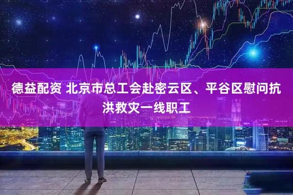 德益配资 北京市总工会赴密云区、平谷区慰问抗洪救灾一线职工