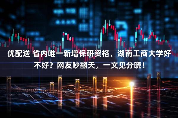 优配送 省内唯一新增保研资格，湖南工商大学好不好？网友吵翻天，一文见分晓！