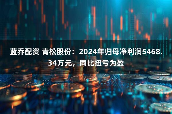 蓝乔配资 青松股份：2024年归母净利润5468.34万元，同比扭亏为盈
