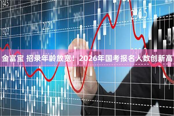 金富宝 招录年龄放宽！2026年国考报名人数创新高