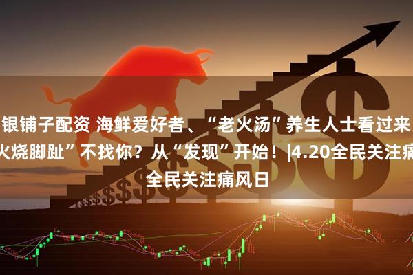 银铺子配资 海鲜爱好者、“老火汤”养生人士看过来：“火烧脚趾”不找你？从“发现”开始！|4.20全民关注痛风日
