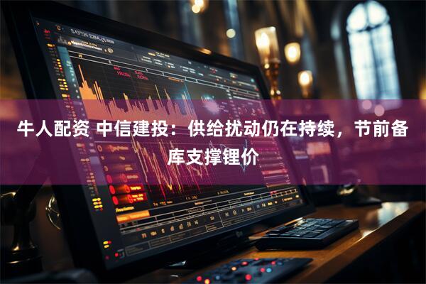 牛人配资 中信建投：供给扰动仍在持续，节前备库支撑锂价